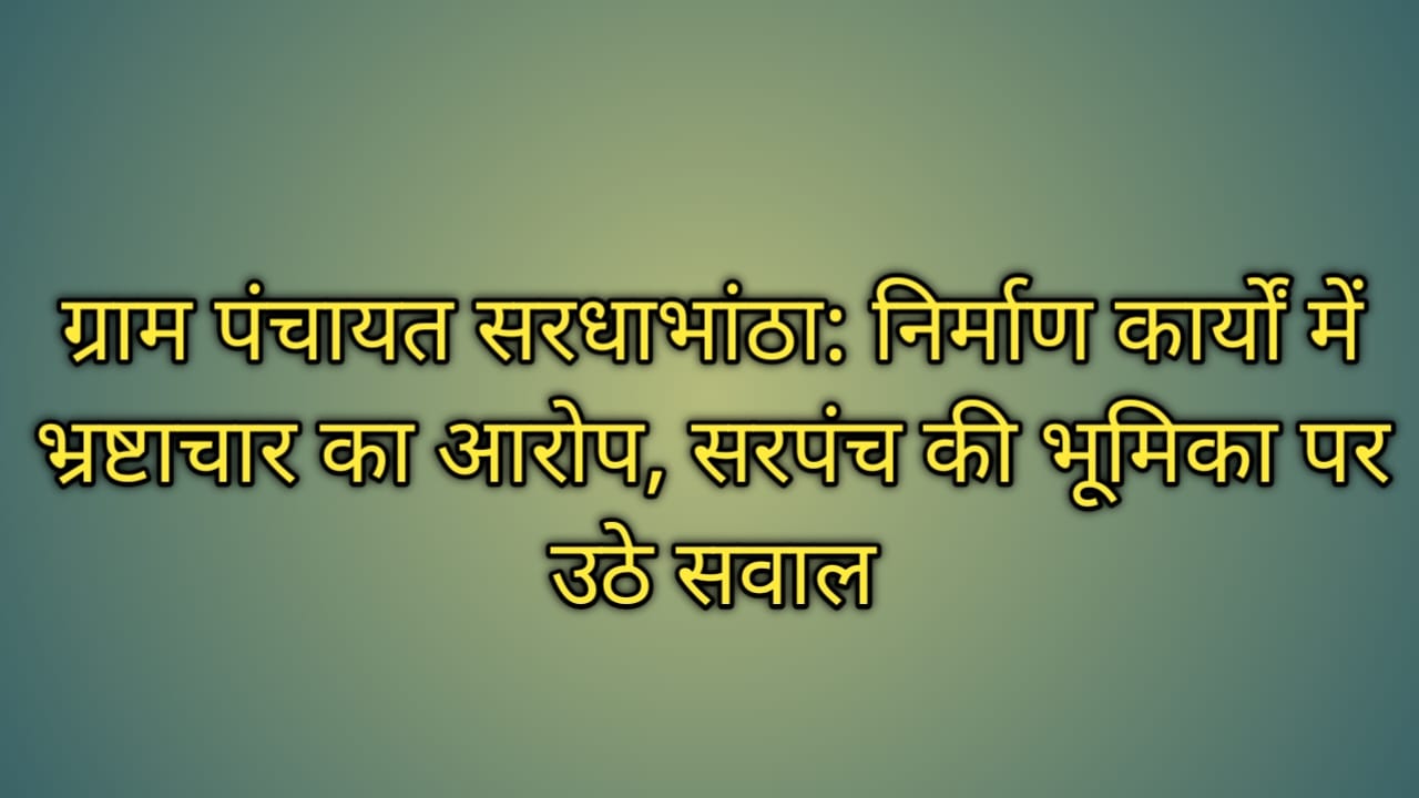 ग्राम पंचायत सरधाभांठा: निर्माण कार्यों में भ्रष्टाचार का आरोप, सरपंच की भूमिका पर उठे सवाल